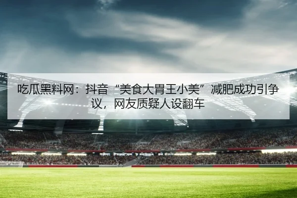 吃瓜黑料网：抖音“美食大胃王小美”减肥成功引争议，网友质疑人设翻车